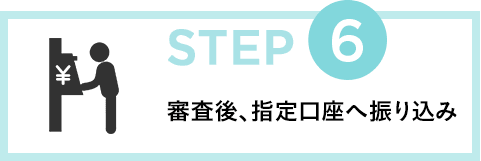 STEP6 審査後、指定口座へ振り込み